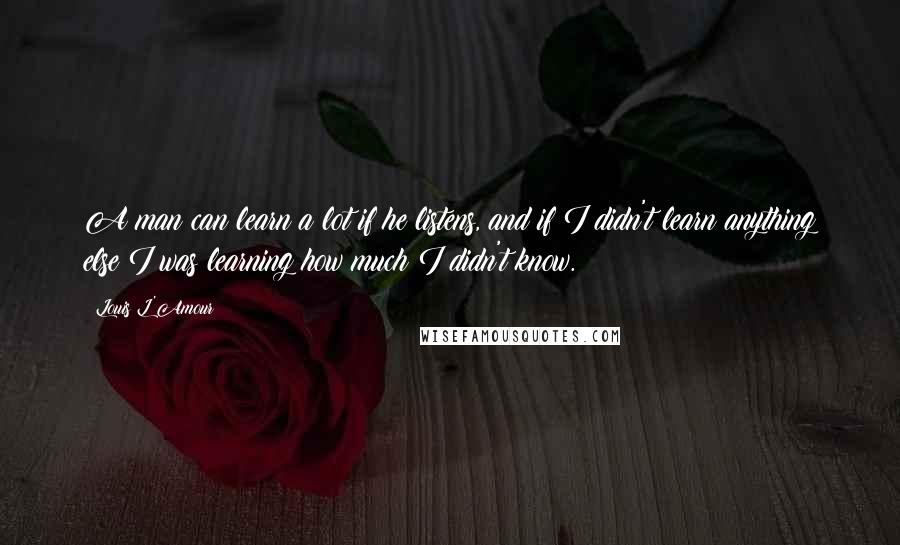 Louis L'Amour Quotes: A man can learn a lot if he listens, and if I didn't learn anything else I was learning how much I didn't know.