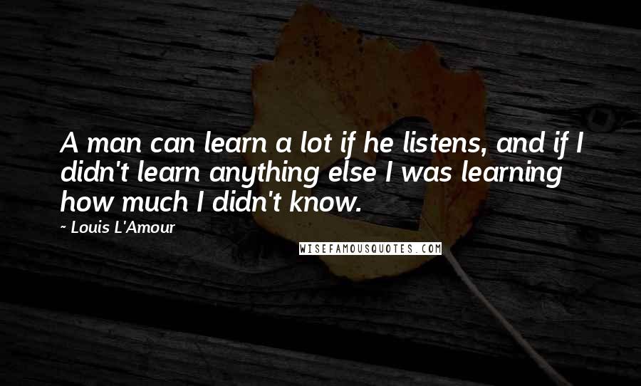 Louis L'Amour Quotes: A man can learn a lot if he listens, and if I didn't learn anything else I was learning how much I didn't know.