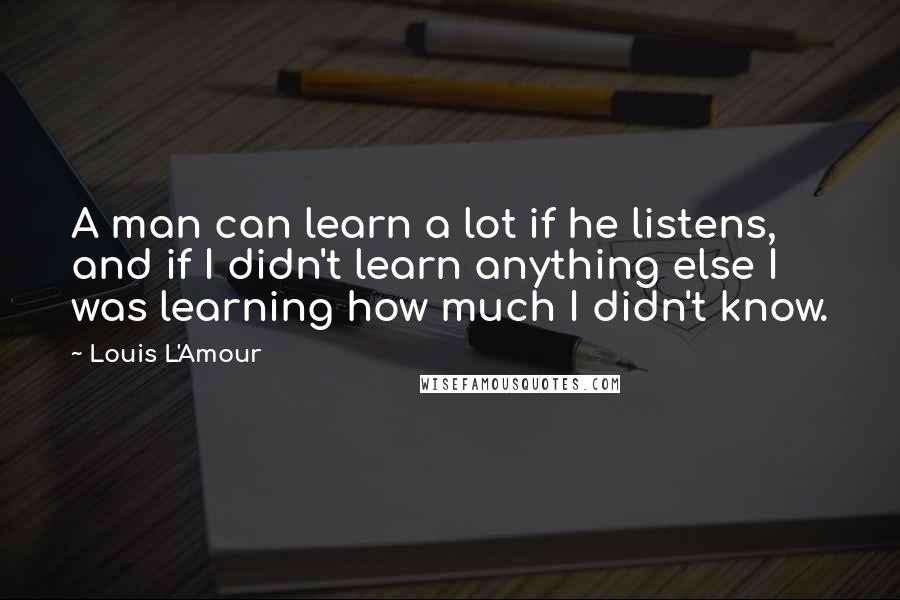 Louis L'Amour Quotes: A man can learn a lot if he listens, and if I didn't learn anything else I was learning how much I didn't know.