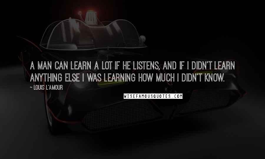 Louis L'Amour Quotes: A man can learn a lot if he listens, and if I didn't learn anything else I was learning how much I didn't know.