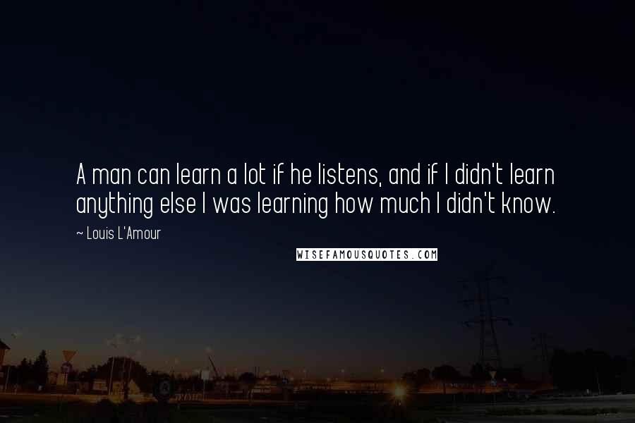 Louis L'Amour Quotes: A man can learn a lot if he listens, and if I didn't learn anything else I was learning how much I didn't know.