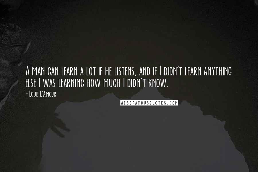 Louis L'Amour Quotes: A man can learn a lot if he listens, and if I didn't learn anything else I was learning how much I didn't know.