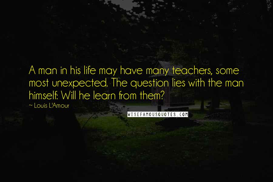 Louis L'Amour Quotes: A man in his life may have many teachers, some most unexpected. The question lies with the man himself: Will he learn from them?