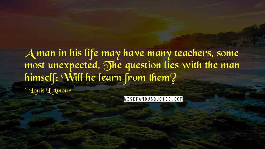 Louis L'Amour Quotes: A man in his life may have many teachers, some most unexpected. The question lies with the man himself: Will he learn from them?