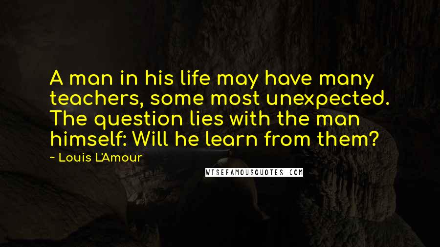 Louis L'Amour Quotes: A man in his life may have many teachers, some most unexpected. The question lies with the man himself: Will he learn from them?