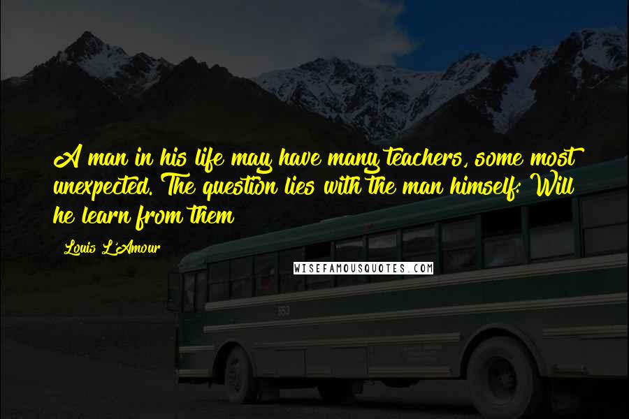 Louis L'Amour Quotes: A man in his life may have many teachers, some most unexpected. The question lies with the man himself: Will he learn from them?