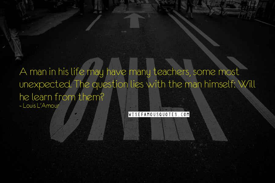 Louis L'Amour Quotes: A man in his life may have many teachers, some most unexpected. The question lies with the man himself: Will he learn from them?