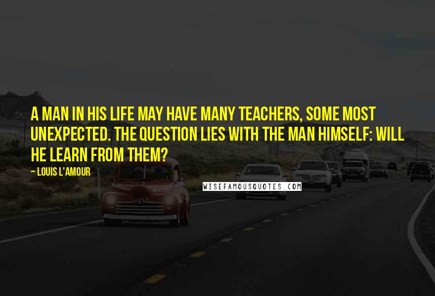 Louis L'Amour Quotes: A man in his life may have many teachers, some most unexpected. The question lies with the man himself: Will he learn from them?