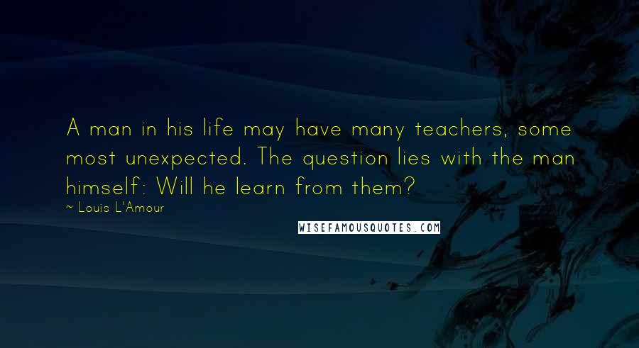 Louis L'Amour Quotes: A man in his life may have many teachers, some most unexpected. The question lies with the man himself: Will he learn from them?