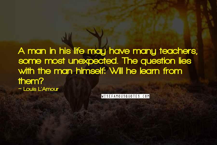 Louis L'Amour Quotes: A man in his life may have many teachers, some most unexpected. The question lies with the man himself: Will he learn from them?