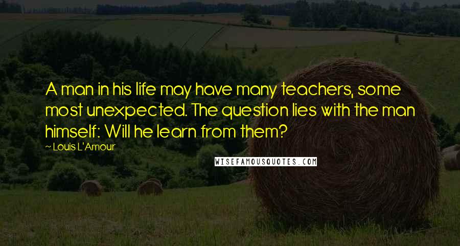 Louis L'Amour Quotes: A man in his life may have many teachers, some most unexpected. The question lies with the man himself: Will he learn from them?