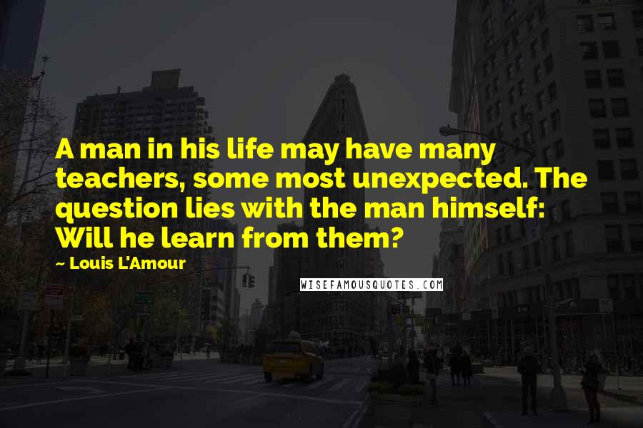 Louis L'Amour Quotes: A man in his life may have many teachers, some most unexpected. The question lies with the man himself: Will he learn from them?