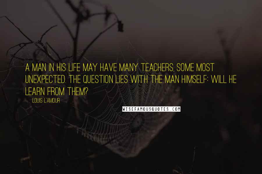 Louis L'Amour Quotes: A man in his life may have many teachers, some most unexpected. The question lies with the man himself: Will he learn from them?