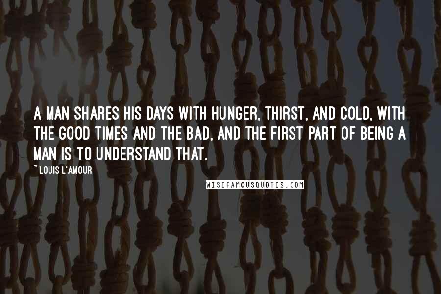 Louis L'Amour Quotes: A man shares his days with hunger, thirst, and cold, with the good times and the bad, and the first part of being a man is to understand that.