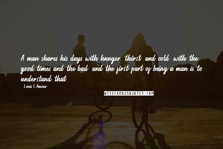 Louis L'Amour Quotes: A man shares his days with hunger, thirst, and cold, with the good times and the bad, and the first part of being a man is to understand that.