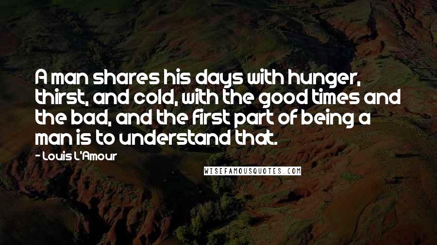 Louis L'Amour Quotes: A man shares his days with hunger, thirst, and cold, with the good times and the bad, and the first part of being a man is to understand that.