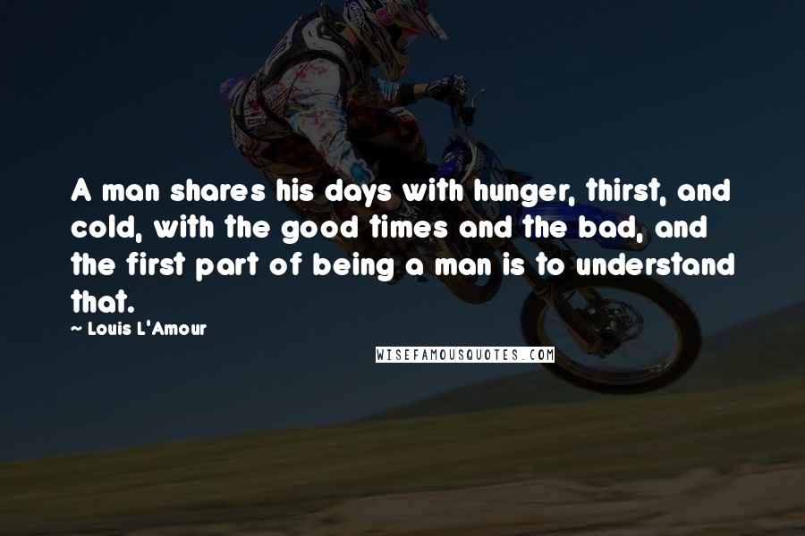 Louis L'Amour Quotes: A man shares his days with hunger, thirst, and cold, with the good times and the bad, and the first part of being a man is to understand that.