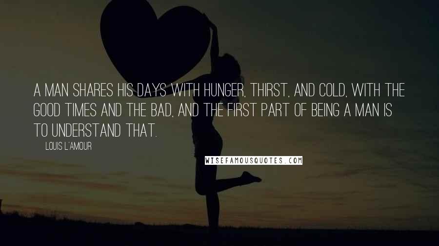 Louis L'Amour Quotes: A man shares his days with hunger, thirst, and cold, with the good times and the bad, and the first part of being a man is to understand that.