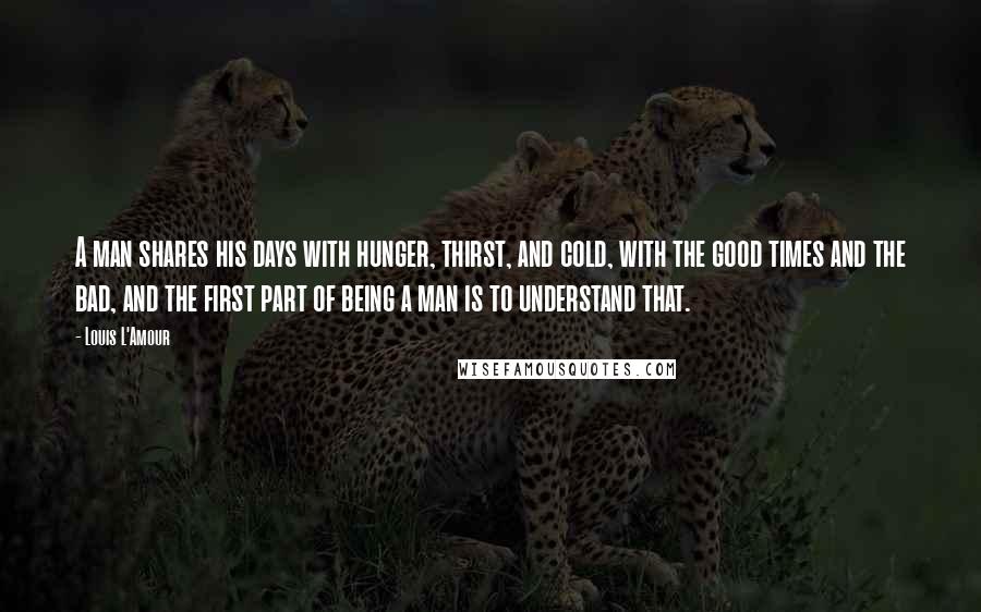 Louis L'Amour Quotes: A man shares his days with hunger, thirst, and cold, with the good times and the bad, and the first part of being a man is to understand that.
