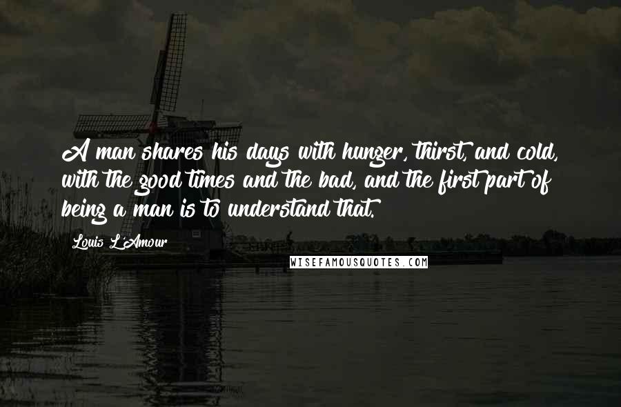 Louis L'Amour Quotes: A man shares his days with hunger, thirst, and cold, with the good times and the bad, and the first part of being a man is to understand that.