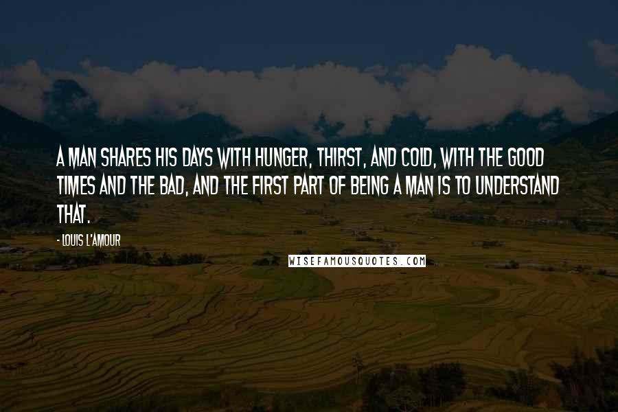 Louis L'Amour Quotes: A man shares his days with hunger, thirst, and cold, with the good times and the bad, and the first part of being a man is to understand that.