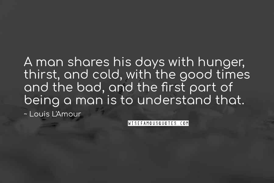 Louis L'Amour Quotes: A man shares his days with hunger, thirst, and cold, with the good times and the bad, and the first part of being a man is to understand that.