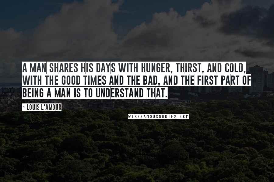 Louis L'Amour Quotes: A man shares his days with hunger, thirst, and cold, with the good times and the bad, and the first part of being a man is to understand that.