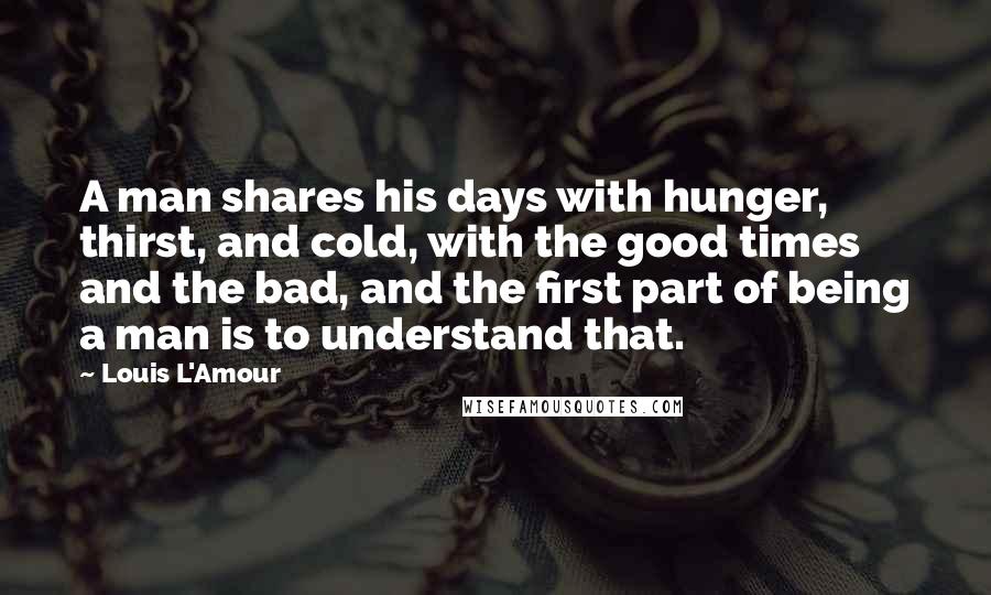 Louis L'Amour Quotes: A man shares his days with hunger, thirst, and cold, with the good times and the bad, and the first part of being a man is to understand that.