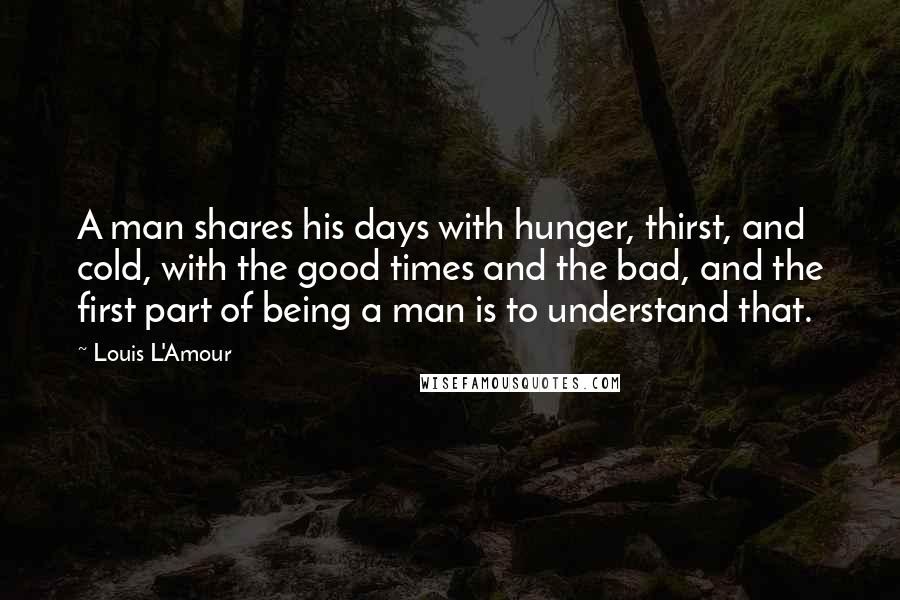 Louis L'Amour Quotes: A man shares his days with hunger, thirst, and cold, with the good times and the bad, and the first part of being a man is to understand that.