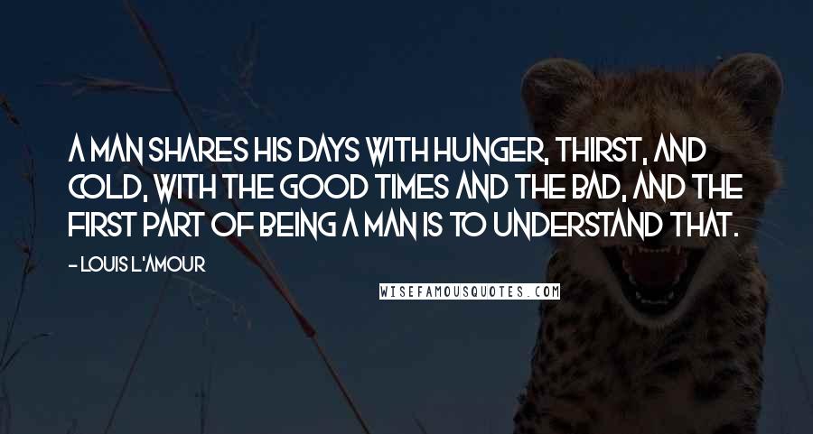 Louis L'Amour Quotes: A man shares his days with hunger, thirst, and cold, with the good times and the bad, and the first part of being a man is to understand that.