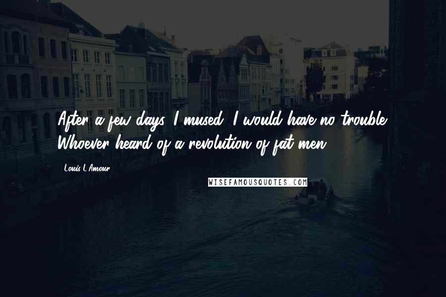 Louis L'Amour Quotes: After a few days, I mused, I would have no trouble. Whoever heard of a revolution of fat men?