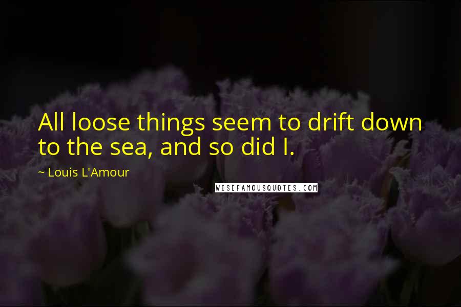 Louis L'Amour Quotes: All loose things seem to drift down to the sea, and so did I.