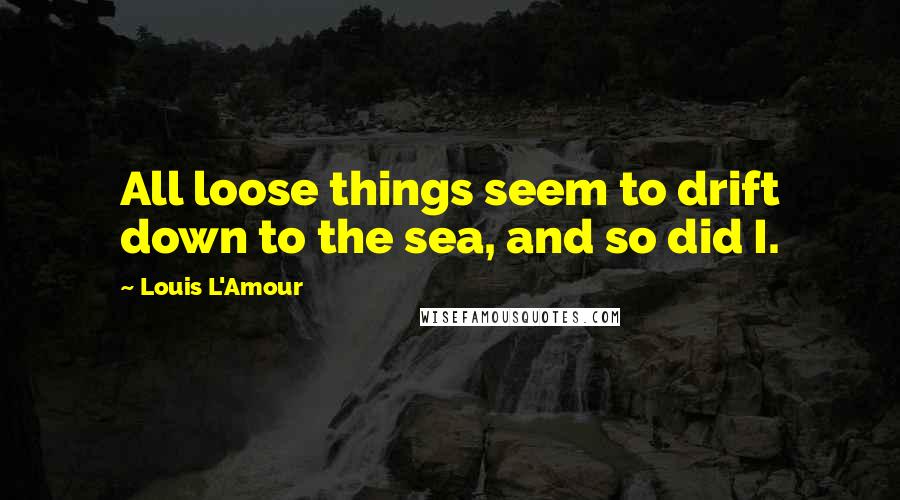 Louis L'Amour Quotes: All loose things seem to drift down to the sea, and so did I.