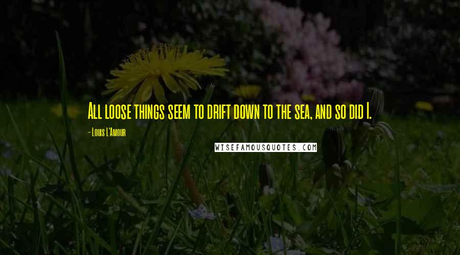 Louis L'Amour Quotes: All loose things seem to drift down to the sea, and so did I.