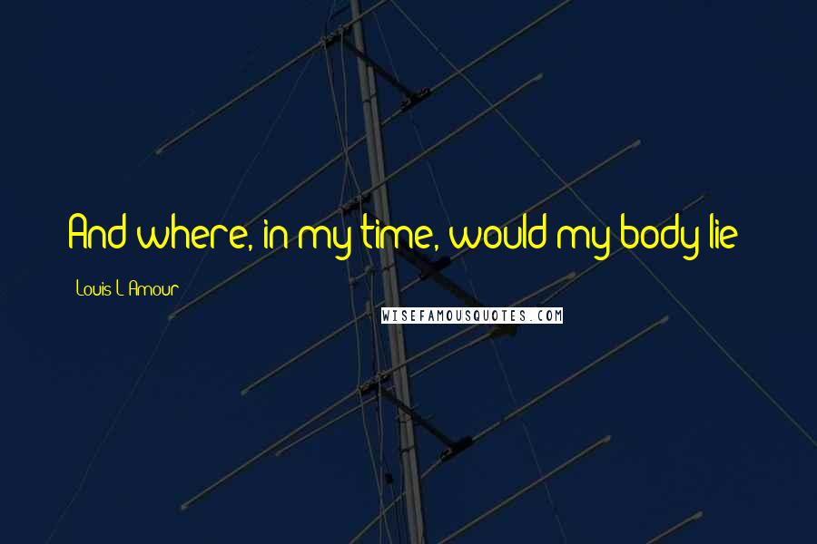 Louis L'Amour Quotes: And where, in my time, would my body lie?