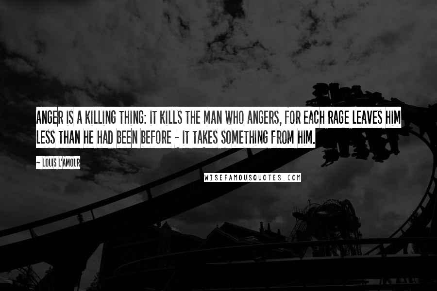 Louis L'Amour Quotes: Anger is a killing thing: it kills the man who angers, for each rage leaves him less than he had been before - it takes something from him.