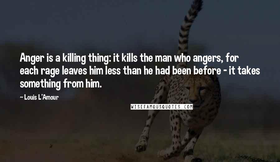 Louis L'Amour Quotes: Anger is a killing thing: it kills the man who angers, for each rage leaves him less than he had been before - it takes something from him.