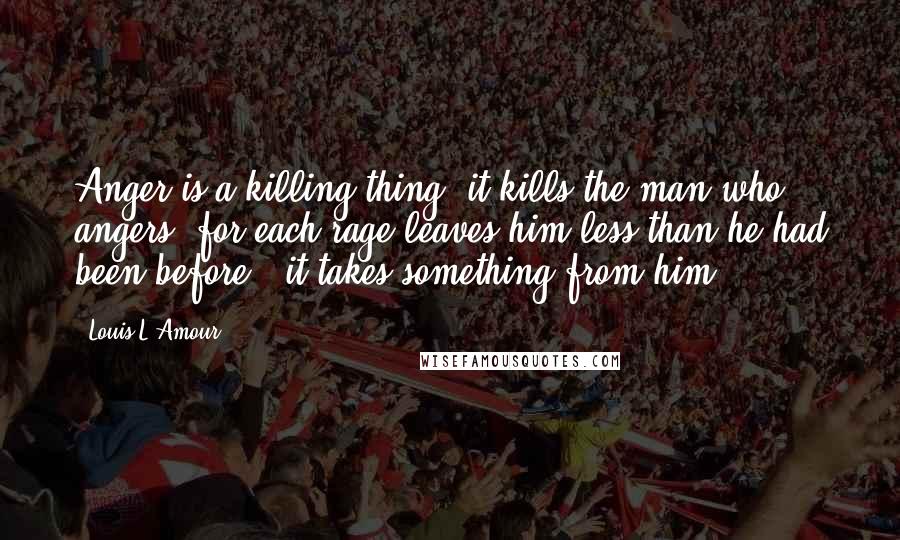 Louis L'Amour Quotes: Anger is a killing thing: it kills the man who angers, for each rage leaves him less than he had been before - it takes something from him.