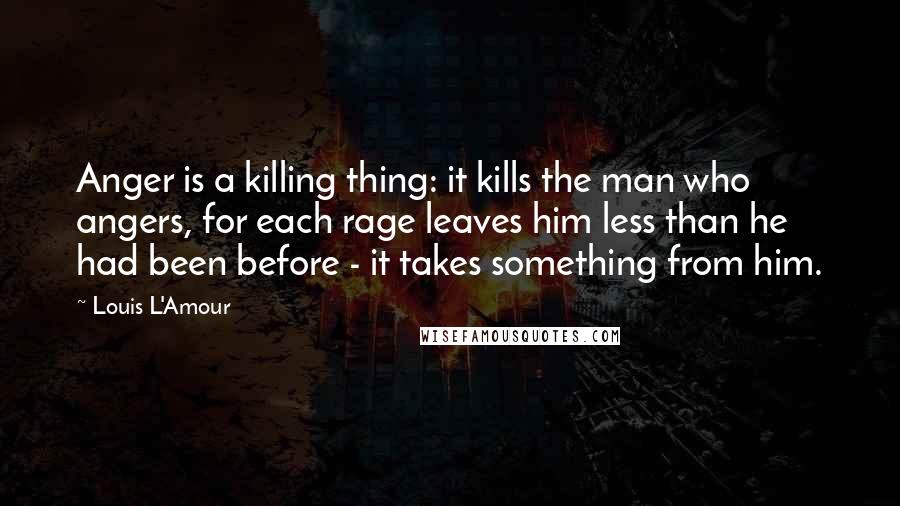 Louis L'Amour Quotes: Anger is a killing thing: it kills the man who angers, for each rage leaves him less than he had been before - it takes something from him.