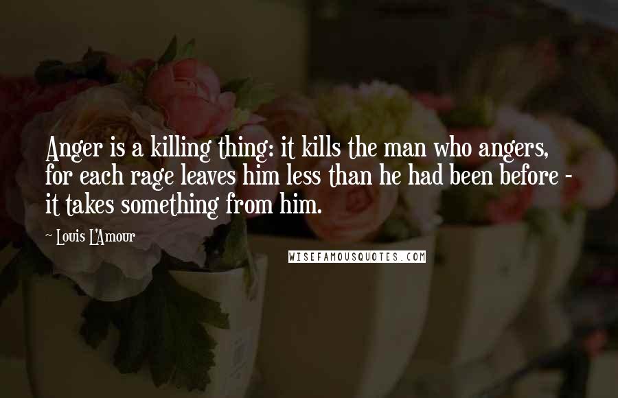 Louis L'Amour Quotes: Anger is a killing thing: it kills the man who angers, for each rage leaves him less than he had been before - it takes something from him.