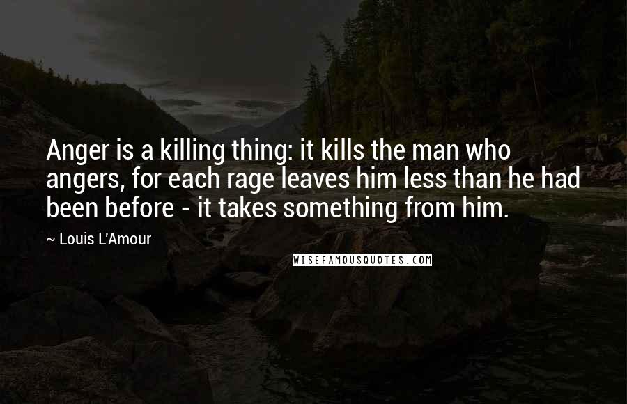 Louis L'Amour Quotes: Anger is a killing thing: it kills the man who angers, for each rage leaves him less than he had been before - it takes something from him.