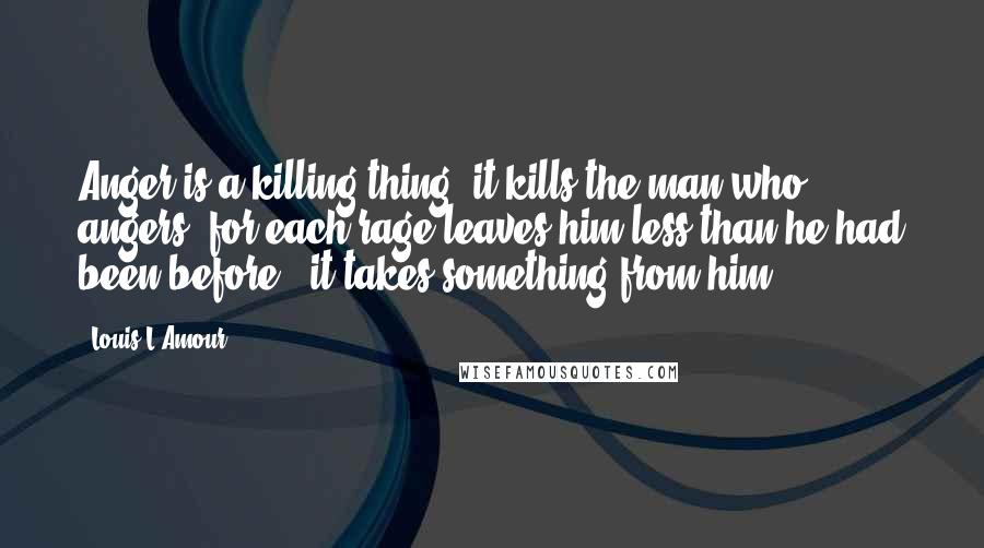 Louis L'Amour Quotes: Anger is a killing thing: it kills the man who angers, for each rage leaves him less than he had been before - it takes something from him.