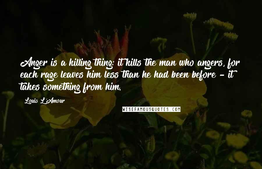 Louis L'Amour Quotes: Anger is a killing thing: it kills the man who angers, for each rage leaves him less than he had been before - it takes something from him.