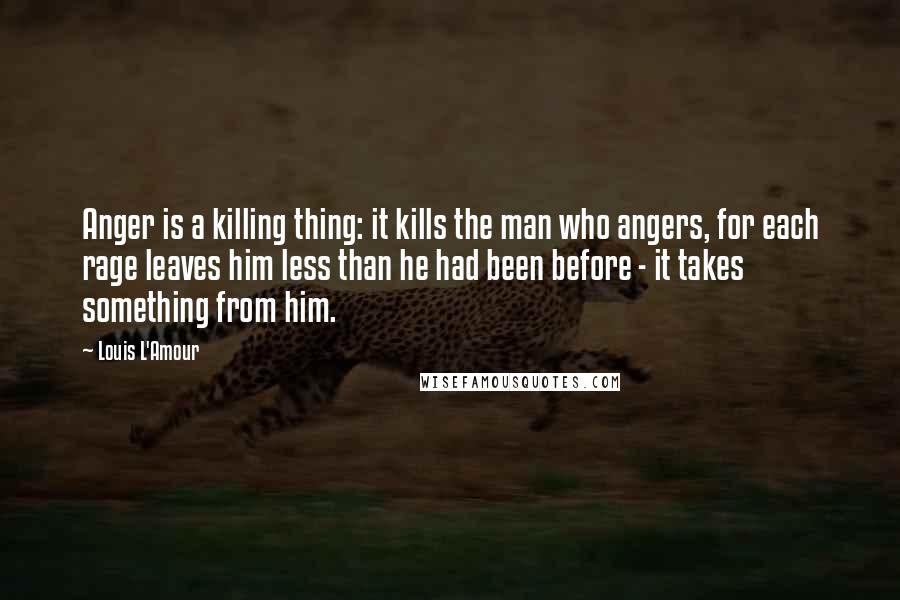 Louis L'Amour Quotes: Anger is a killing thing: it kills the man who angers, for each rage leaves him less than he had been before - it takes something from him.