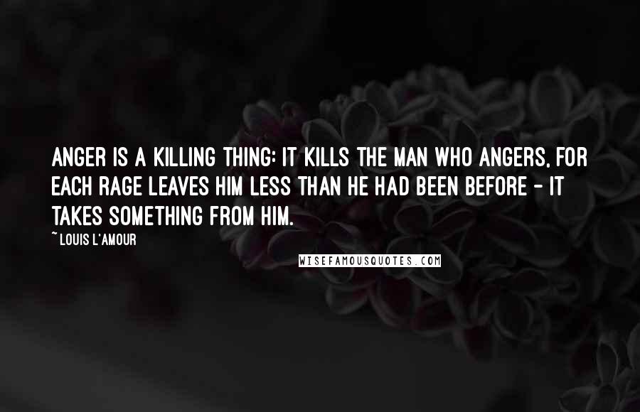 Louis L'Amour Quotes: Anger is a killing thing: it kills the man who angers, for each rage leaves him less than he had been before - it takes something from him.