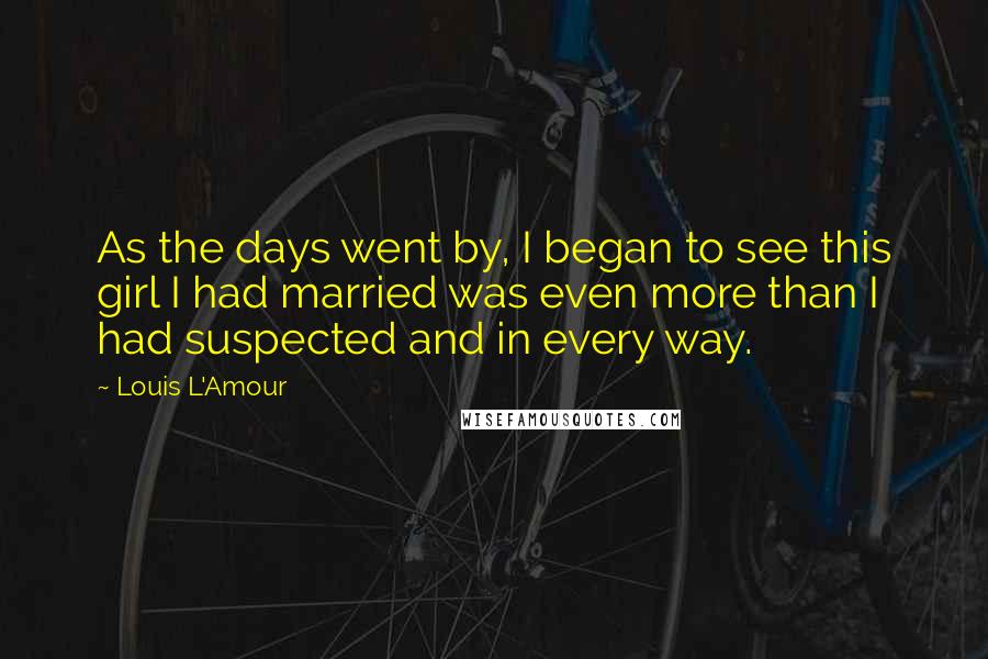 Louis L'Amour Quotes: As the days went by, I began to see this girl I had married was even more than I had suspected and in every way.