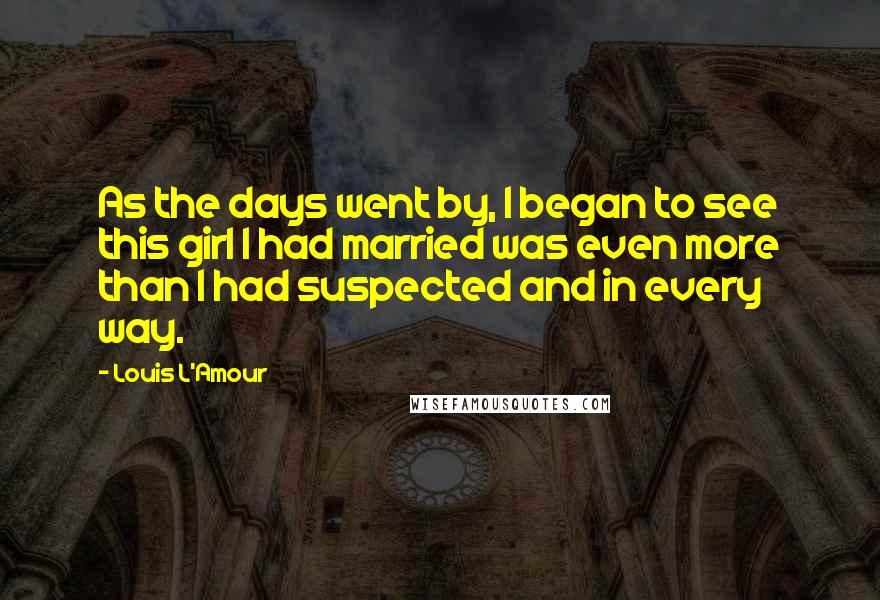 Louis L'Amour Quotes: As the days went by, I began to see this girl I had married was even more than I had suspected and in every way.