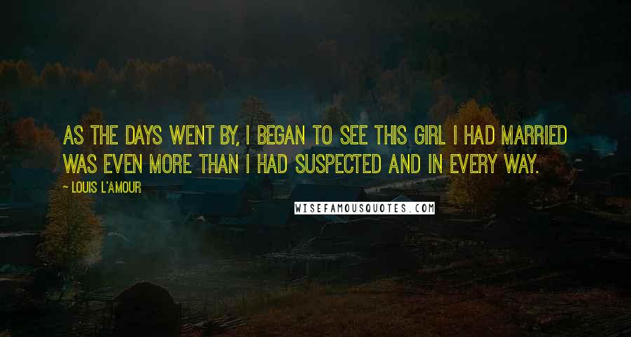 Louis L'Amour Quotes: As the days went by, I began to see this girl I had married was even more than I had suspected and in every way.