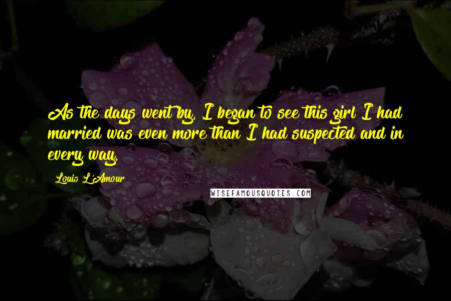 Louis L'Amour Quotes: As the days went by, I began to see this girl I had married was even more than I had suspected and in every way.