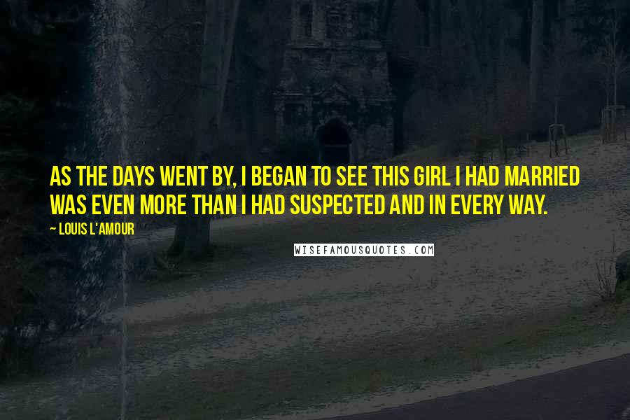 Louis L'Amour Quotes: As the days went by, I began to see this girl I had married was even more than I had suspected and in every way.